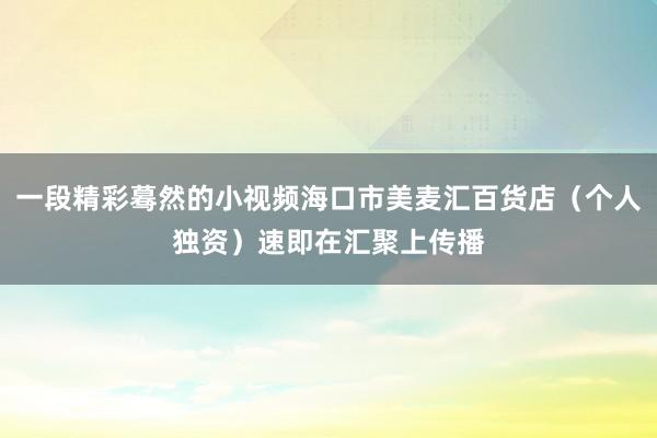 一段精彩蓦然的小视频海口市美麦汇百货店（个人独资）速即在汇聚上传播