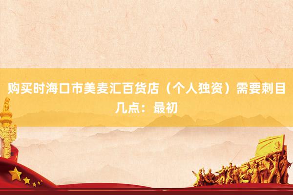 购买时海口市美麦汇百货店（个人独资）需要刺目几点：最初